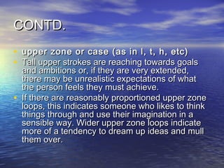 CONTD.
• upper zone or case (as in l, t, h, etc)
• Tall upper strokes are reaching towards goals
    and ambitions or, if they are very extended,
    there may be unrealistic expectations of what
    the person feels they must achieve.
•   If there are reasonably proportioned upper zone
    loops, this indicates someone who likes to think
    things through and use their imagination in a
    sensible way. Wider upper zone loops indicate
    more of a tendency to dream up ideas and mull
    them over.
 