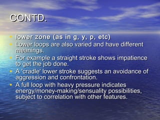 CONTD.
• lower zone (as in g, y, p, etc)
• Lower loops are also varied and have different
    meanings.
•   For example a straight stroke shows impatience
    to get the job done.
•   A 'cradle' lower stroke suggests an avoidance of
    aggression and confrontation.
•   A full loop with heavy pressure indicates
    energy/money-making/sensuality possibilities,
    subject to correlation with other features.
 