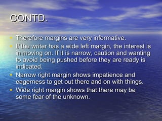 CONTD.
• Therefore margins are very informative.
• If the writer has a wide left margin, the interest is
    in moving on. If it is narrow, caution and wanting
    to avoid being pushed before they are ready is
    indicated.
•   Narrow right margin shows impatience and
    eagerness to get out there and on with things.
•   Wide right margin shows that there may be
    some fear of the unknown.
 