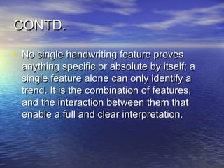 CONTD.

• No single handwriting feature proves
 anything specific or absolute by itself; a
 single feature alone can only identify a
 trend. It is the combination of features,
 and the interaction between them that
 enable a full and clear interpretation.
 