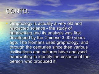 CONTD.

• Graphology is actually a very old and
 respected science - the study of
 handwriting and its analysis was first
 developed by the Chinese 3,000 years
 ago. The Romans used graphology, and
 through the centuries since then various
 civilisations and cultures have analysed
 handwriting to identify the essence of the
 person who produced it.
 