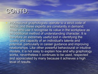 CONTD.
• Professional graphologists operate to a strict code of
  ethics, and these experts are constantly in demand;
  those who use it recognise its value in the workplace as
  an additional method of understanding character. It is
  therefore an extremely useful tool in identifying the
  quality and capacity of an individual's talents and
  potential, particularly in career guidance and improving
  relationships. Like other powerful behavioural or intuitive
  models, it is not easy to explain how and why graphology
  works, nevertheless it continues to be used, respected
  and appreciated by many because it achieves a high
  level of results. 
 