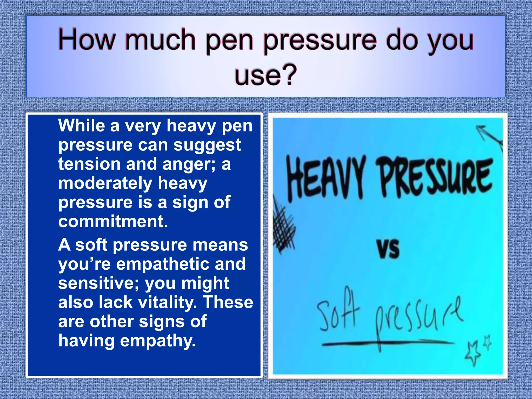 While a very heavy pen
pressure can suggest
tension and anger; a
moderately heavy
pressure is a sign of
commitment.
A soft pressure means
you’re empathetic and
sensitive; you might
also lack vitality. These
are other signs of
having empathy.
 