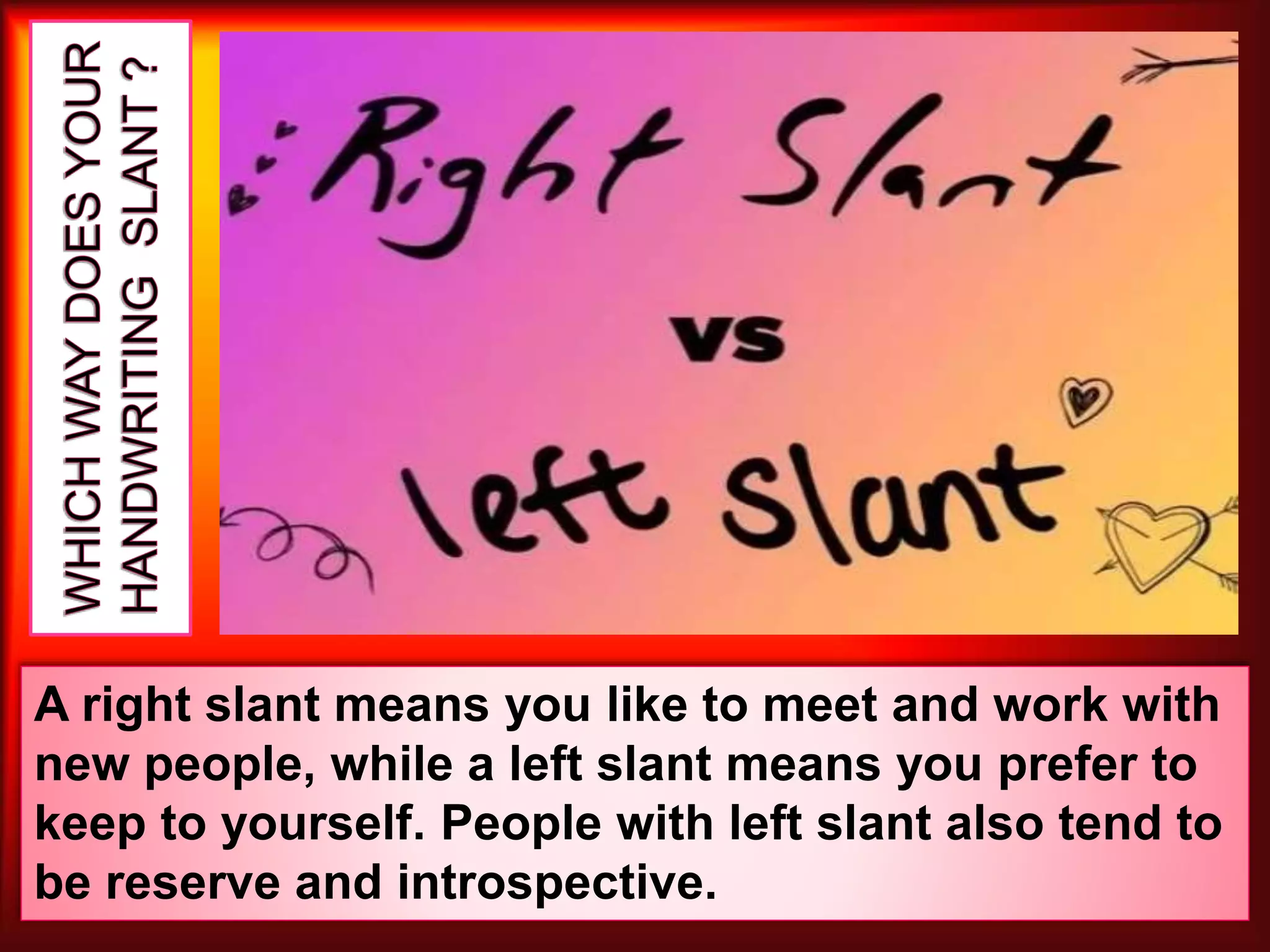 A right slant means you like to meet and work with
new people, while a left slant means you prefer to
keep to yourself. People with left slant also tend to
be reserve and introspective.
 