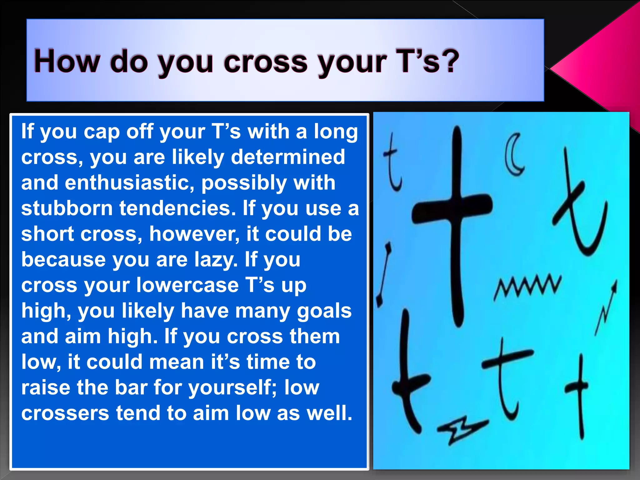 If you cap off your T’s with a long
cross, you are likely determined
and enthusiastic, possibly with
stubborn tendencies. If you use a
short cross, however, it could be
because you are lazy. If you
cross your lowercase T’s up
high, you likely have many goals
and aim high. If you cross them
low, it could mean it’s time to
raise the bar for yourself; low
crossers tend to aim low as well.
 