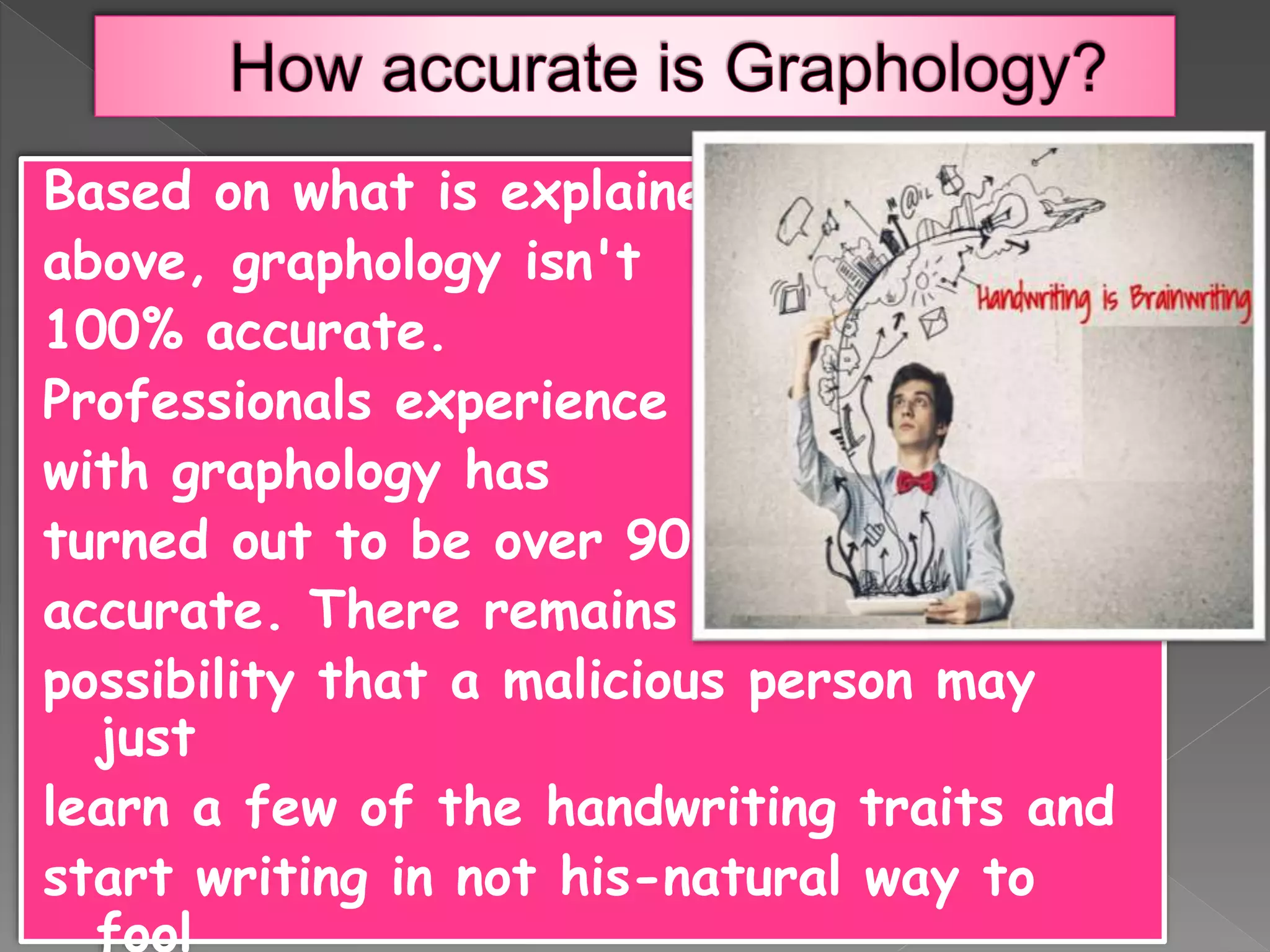 Based on what is explained
above, graphology isn't
100% accurate.
Professionals experience
with graphology has
turned out to be over 90%
accurate. There remains a
possibility that a malicious person may
just
learn a few of the handwriting traits and
start writing in not his-natural way to
fool
 
