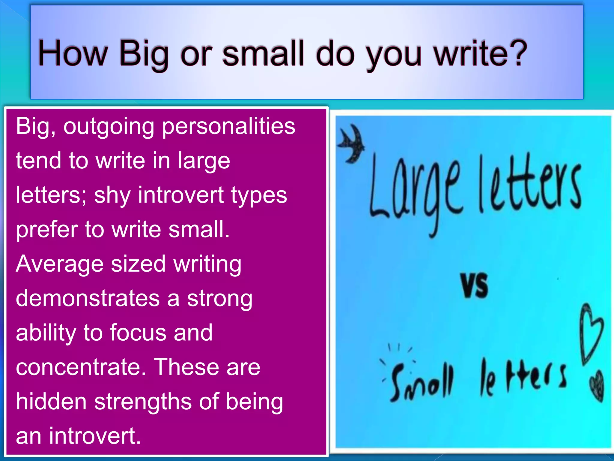 Big, outgoing personalities
tend to write in large
letters; shy introvert types
prefer to write small.
Average sized writing
demonstrates a strong
ability to focus and
concentrate. These are
hidden strengths of being
an introvert.
 