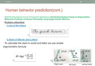 Human behavior prediction(cont.)
• 2-[2010] International Journal of Computer Applications, Handwriting Analysis based on Segmentation
Method for Prediction of Human Personality using Support Vector Machine.
• Feature extraction
• 1-size of the letters
• 2-Slant of Words and Letters
• To calculate the slant in world and letter we use simple
trigonometric formula:
Right slant left slant vertical slant
3/19/2016 14
 