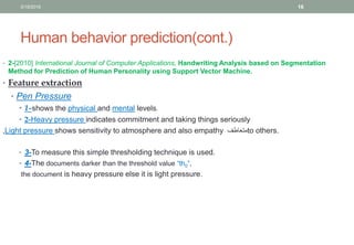 Human behavior prediction(cont.)
• 2-[2010] International Journal of Computer Applications, Handwriting Analysis based on Segmentation
Method for Prediction of Human Personality using Support Vector Machine.
• Feature extraction
• Pen Pressure
• 1-shows the physical and mental levels.
• 2-Heavy pressure indicates commitment and taking things seriously
,Light pressure shows sensitivity to atmosphere and also empathy ‫متعاطف‬to others.
• 3-To measure this simple thresholding technique is used.
• 4-The documents darker than the threshold value “th0”,
the document is heavy pressure else it is light pressure.
3/19/2016 16
 