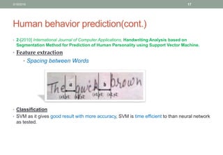 Human behavior prediction(cont.)
• 2-[2010] International Journal of Computer Applications, Handwriting Analysis based on
Segmentation Method for Prediction of Human Personality using Support Vector Machine.
• Feature extraction
• Spacing between Words
• Classification
• SVM as it gives good result with more accuracy, SVM is time efficient to than neural network
as tested.
3/19/2016 17
 
