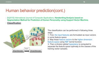 Human behavior prediction(cont.)
• 2-[2010] International Journal of Computer Applications, Handwriting Analysis based on
Segmentation Method for Prediction of Human Personality using Support Vector Machine.
• Classification
The classification can be performed in following three
steps:
1. First, the input features are formulated as input vectors
in some feature space.
2. Map these feature vectors to the higher dimension
feature space using RBF kernel function.
3. Then a division global hyperplane is computed to
separate the feature space optimally to the classes of the
training vector samples.
3/19/2016 18
 