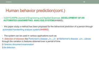 Human behavior prediction(cont.)
• 3-[2011] ARPN Journal of Engineering and Applied Sciences ,DEVELOPMENT OF AN
AUTOMATED HANDWRITING ANALYSIS SYSTEM(AHWAS).
• this paper study a method has been proposed for the behavioral prediction of a person through
automated handwriting analysis system(AHWAS).
• The system can be used in various applications such as:
-1 detection of diseases like Parkinson’s disease ‫رعاش‬ ‫شلل‬ or Alzheimer's disease ‫زهايمر‬ ,cancer
through the variation in features obtained over a period of time
-2 forensic document examination
-3 lie detection.
3/19/2016 19
 