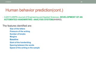 Human behavior prediction(cont.)
• 3-[2011] ARPN Journal of Engineering and Applied Sciences ,DEVELOPMENT OF AN
AUTOMATED HANDWRITING ANALYSIS SYSTEM(AHWAS).
The features identified are:
Size of the letters
Pressure of the writing
Number of breaks
Margins
Baseline
Slant of the handwriting
Spacing between the words
Speed of the writing in the sample
3/19/2016 21
 