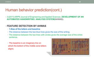 Human behavior prediction(cont.)
• 3-[2011] ARPN Journal of Engineering and Applied Sciences ,DEVELOPMENT OF AN
AUTOMATED HANDWRITING ANALYSIS SYSTEM(AHWAS).
• FEATURE DETECTION BY AHWAS
• 1-Size of the letters and baseline
• The distance between the two blue lines gives the size of the writing.
• The distance between the two lines with circles gives the average size of the entire
sentence.
• The baseline is an imaginary line on
which the bottom of the middle zone letters
aligns.
3/19/2016 22
 