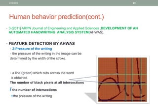 Human behavior prediction(cont.)
• 3-[2011] ARPN Journal of Engineering and Applied Sciences ,DEVELOPMENT OF AN
AUTOMATED HANDWRITING ANALYSIS SYSTEM(AHWAS).
• FEATURE DETECTION BY AHWAS
• 2-Pressure of the writing
• the pressure of the writing in the image can be
determined by the width of the stroke.
• a line (green) which cuts across the word
is obtained.
The number of black pixels at all intersections
/ the number of intersections
=the pressure of the writing
3/19/2016 23
 