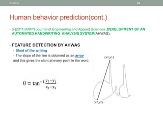 Human behavior prediction(cont.)
• 3-[2011] ARPN Journal of Engineering and Applied Sciences ,DEVELOPMENT OF AN
AUTOMATED HANDWRITING ANALYSIS SYSTEM(AHWAS).
• FEATURE DETECTION BY AHWAS
• Slant of the writing
• The slope of the line is obtained as an array
and this gives the slant at every point in the word.
3/19/2016 24
 
