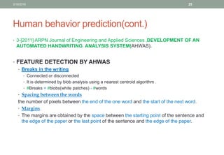 Human behavior prediction(cont.)
• 3-[2011] ARPN Journal of Engineering and Applied Sciences ,DEVELOPMENT OF AN
AUTOMATED HANDWRITING ANALYSIS SYSTEM(AHWAS).
• FEATURE DETECTION BY AHWAS
• Breaks in the writing
• Connected or disconnected
• It is determined by blob analysis using a nearest centroid algorithm .
• #Breaks = #blobs(white patches) - #words
• Spacing between the words
the number of pixels between the end of the one word and the start of the next word.
• Margins
• The margins are obtained by the space between the starting point of the sentence and
the edge of the paper or the last point of the sentence and the edge of the paper.
3/19/2016 25
 