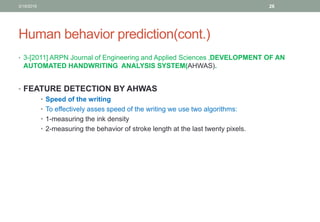 Human behavior prediction(cont.)
• 3-[2011] ARPN Journal of Engineering and Applied Sciences ,DEVELOPMENT OF AN
AUTOMATED HANDWRITING ANALYSIS SYSTEM(AHWAS).
• FEATURE DETECTION BY AHWAS
• Speed of the writing
• To effectively asses speed of the writing we use two algorithms:
• 1-measuring the ink density
• 2-measuring the behavior of stroke length at the last twenty pixels.
3/19/2016 26
 