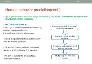 Human behavior prediction(cont.)
• 4-[2013] International Journal of Image Processing (IJIP), HABIT: Handwritten Analysis Based
Individualistic Traits Prediction.
• SYSTEM DESCRIPTION
• Although human intervention in handwriting
analysis has been effective,
it is costly and prone to fatigue ‫.مجهده‬
• predict the personality traits automatically
with the aid of a computer.
• the aim is to create software that allows
a user to analyze handwriting samples.
• the aim of making the process faster
and more objective.
3/19/2016 28
 