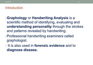 Introduction
•Graphology or Handwriting Analysis is a
scientific method of identifying, evaluating and
understanding personality through the strokes
and patterns revealed by handwriting.
•Professional handwriting examiners called
graphologist.
• It is also used in forensic evidence and to
diagnose disease.
3/19/2016 3
 