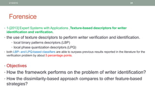 Forensice
• 1-[2013] Expert Systems with Applications ,Texture-based descriptors for writer
identification and verification.
• the use of texture descriptors to perform writer verification and identification.
• local binary patterns descriptors.(LBP)
• local phase quantization descriptors.(LPQ)
• both LBP- and LPQ-based classifiers are able to surpass previous results reported in the literature for the
verification problem by about 5 percentage points.
• Objectives
• How the framework performs on the problem of writer identification?
• How the dissimilarity-based approach compares to other feature-based
strategies?
3/19/2016 31
 