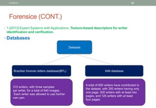 Forensice (CONT.)
• 1-[2013] Expert Systems with Applications ,Texture-based descriptors for writer
identification and verification.
• Databases
Datasets
IAM databaseBrazilian forensic letters database(BFL)
315 writers, with three samples
per writer, for a total of 945 images,
Each writer was allowed to use his/her
own pen.
A total of 650 writers have contributed to
the dataset, with 350 writers having only
one page, 300 writers with at least two
pages, and 125 writers with at least
four pages.
3/19/2016 32
 