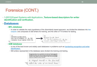 Forensice (CONT.)
• 1-[2013] Expert Systems with Applications ,Texture-based descriptors for writer
identification and verification.
• Databases
• BFL database
• In order to validate the main hypothesis of the dissimilarity based approach, we divided the database into two
corpora: one composed of 200 writers for training, and the other of 115 writers for testing.
• IAM database
• is one of the best known and widely used databases in problems such as handwriting recognition and writer
identification.
• 650 writers represented in the database were divided into training and testing.
3/19/2016 33
 