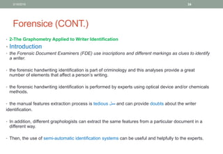 Forensice (CONT.)
• 2-The Graphometry Applied to Writer Identification
• Introduction
• the Forensic Document Examiners (FDE) use inscriptions and different markings as clues to identify
a writer.
• the forensic handwriting identification is part of criminology and this analyses provide a great
number of elements that affect a person’s writing.
• the forensic handwriting identification is performed by experts using optical device and/or chemicals
methods.
• the manual features extraction process is tedious ‫ممل‬ and can provide doubts about the writer
identification.
• In addition, different graphologists can extract the same features from a particular document in a
different way.
• Then, the use of semi-automatic identification systems can be useful and helpfully to the experts.
3/19/2016 34
 