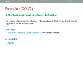 Forensice (CONT.)
• 2-The Graphometry Applied to Writer Identification
• this paper discussed the efficiency of a graphology feature set which can be
applied to writer identification.
• Database
• Brazilian Forensic Letter Database(20 different writers)
•classifier
• SVM
3/19/2016 35
 