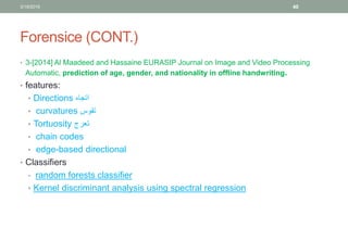 Forensice (CONT.)
• 3-[2014] Al Maadeed and Hassaine EURASIP Journal on Image and Video Processing
Automatic, prediction of age, gender, and nationality in offline handwriting.
• features:
• Directions ‫اتجاه‬
• curvatures ‫تقوس‬
• Tortuosity ‫تعرج‬
• chain codes
• edge-based directional
• Classifiers
• random forests classifier
• Kernel discriminant analysis using spectral regression
3/19/2016 40
 
