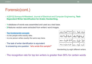 Forensic(cont.)
• 4-[2012] Somaya Al-Maadeed, Journal of Electrical and Computer Engineering, Text-
Dependent Writer Identification for Arabic Handwriting.
• 1-database of words was assembled and used as a test base.
• 2-features vectors were extracted from writers’ word images.
• Two fundamental concepts
• no two people write exactly alike.
• no one person writes exactly the same way twice.
• The task of writer identification is equivalent
to answering one question: “who wrote this sample?”
• The recognition rate for top ten writers is greater than 90% for certain words
3/19/2016 42
Handwriting by eight different writers.
 