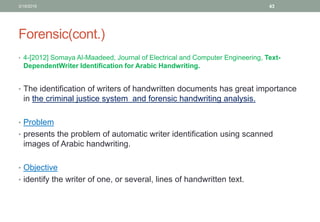 Forensic(cont.)
• 4-[2012] Somaya Al-Maadeed, Journal of Electrical and Computer Engineering, Text-
DependentWriter Identification for Arabic Handwriting.
• The identification of writers of handwritten documents has great importance
in the criminal justice system and forensic handwriting analysis.
• Problem
• presents the problem of automatic writer identification using scanned
images of Arabic handwriting.
• Objective
• identify the writer of one, or several, lines of handwritten text.
3/19/2016 43
 