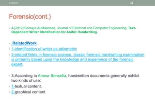 Forensic(cont.)
• 4-[2012] Somaya Al-Maadeed, Journal of Electrical and Computer Engineering, Text-
Dependent Writer Identification for Arabic Handwriting.
• RelatedWork
• 1-identification of writer as abiometric
• 2-related fields in forensic science, classic forensic handwriting examination
is primarily based upon the knowledge and experience of the forensic
expert.
• 3-According to Ameur Bensefia, handwritten documents generally exhibit
two kinds of use:
• 1-textual content.
• 2-graphical content.
3/19/2016 44
 