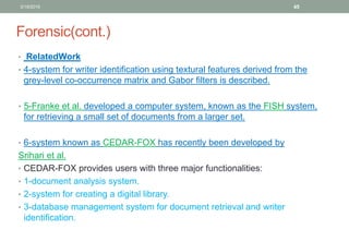 Forensic(cont.)
• RelatedWork
• 4-system for writer identification using textural features derived from the
grey-level co-occurrence matrix and Gabor filters is described.
• 5-Franke et al. developed a computer system, known as the FISH system,
for retrieving a small set of documents from a larger set.
• 6-system known as CEDAR-FOX has recently been developed by
Srihari et al.
• CEDAR-FOX provides users with three major functionalities:
• 1-document analysis system.
• 2-system for creating a digital library.
• 3-database management system for document retrieval and writer
identification.
3/19/2016 45
 