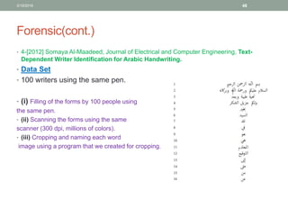 Forensic(cont.)
• 4-[2012] Somaya Al-Maadeed, Journal of Electrical and Computer Engineering, Text-
Dependent Writer Identification for Arabic Handwriting.
• Data Set
• 100 writers using the same pen.
• (i) Filling of the forms by 100 people using
the same pen.
• (ii) Scanning the forms using the same
scanner (300 dpi, millions of colors).
• (iii) Cropping and naming each word
image using a program that we created for cropping.
3/19/2016 48
 