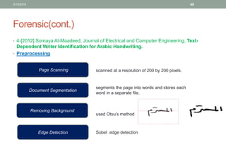 Forensic(cont.)
• 4-[2012] Somaya Al-Maadeed, Journal of Electrical and Computer Engineering, Text-
Dependent Writer Identification for Arabic Handwriting.
• Preprocessing
3/19/2016 49
Page Scanning
Document Segmentation
Removing Background
Edge Detection
segments the page into words and stores each
word in a separate file.
used Otsu’s method
Sobel edge detection
scanned at a resolution of 200 by 200 pixels.
 
