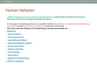 Human behavior
• 1-[2010] International Journal of Computer Applications, Artificial Neural Network for Human
Behavior Prediction through Handwriting Analysis.
• In this paper handwriting analysis is a scientific method of identifying, evaluating and understanding
personality through the strokes and patterns revealed by handwriting.
• The most common features of handwriting to predict personality are
• Baseline
• size of letters
• writing pressure
• connecting strokes
• spacing between letters
• words and lines
• starting strokes
• end-strokes
• word-slant
• speed of handwriting
• width of margins
3/19/2016 5
 