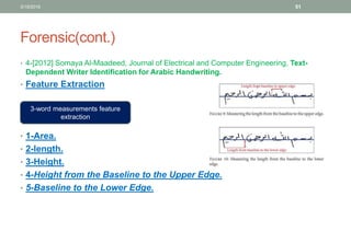 Forensic(cont.)
• 4-[2012] Somaya Al-Maadeed, Journal of Electrical and Computer Engineering, Text-
Dependent Writer Identification for Arabic Handwriting.
• Feature Extraction
• 1-Area.
• 2-length.
• 3-Height.
• 4-Height from the Baseline to the Upper Edge.
• 5-Baseline to the Lower Edge.
3/19/2016 51
3-word measurements feature
extraction
 