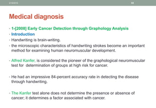 Medical diagnosis
• 1-[2008] Early Cancer Detection through Graphology Analysis
• Introduction
• Handwriting is brain-writing.
• the microscopic characteristics of handwriting strokes become an important
method for examining human neuromuscular development.
• Alfred Kanfer, is considered the pioneer of the graphological neuromuscular
test for determination of groups at high risk for cancer.
• He had an impressive 84-percent accuracy rate in detecting the disease
through handwriting.
• The Kanfer test alone does not determine the presence or absence of
cancer; it determines a factor associated with cancer.
3/19/2016 53
 