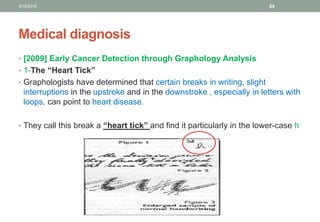 Medical diagnosis
• [2009] Early Cancer Detection through Graphology Analysis
• 1-The “Heart Tick”
• Graphologists have determined that certain breaks in writing, slight
interruptions in the upstroke and in the downstroke , especially in letters with
loops, can point to heart disease.
• They call this break a “heart tick” and find it particularly in the lower-case h
3/19/2016 54
 