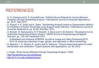 REFERENCES
1.H. N. Champa and K. R. AnandaKumar, "Artificial Neural Network for Human Behavior
Prediction through Handwriting Analysis," International Journal of Computer Applications,
pp. 36-41, May 2010.
2.S. Prasad, V. K. Singh and A. Sapre, "Handwriting Analysis based on Segmentation Method
for Prediction of Human Personality using Support Vector Machine," International Journal of
Computer Applications, pp. 25-29, Ooctober, 2010.
3.V. Kamath, N. Ramaswamy, N. P. Karanth, V. Desai and S. M. Kulkarni, "Development of an
Automated Handwriting Analysis System," ARPN Journal of Engineering and Applied
Sciences, pp. 135-140, Septemper 2011.
4. Al Maadeed and Hassaine EURASIP Journal on Image and Video Processing 2014,
2014:10, Automatic prediction of age, gender, and nationality in offline handwriting
5.D. Bertolini, L. S. Oliveira, E. Justino and R. Sabourin, "Texture-based descriptors for writer
identification and verification," Expert Systems with Applications, vol. 40, 2013.
6.J. Engel, "Early Cancer Detection through Graphology Analysis," 2009.
7.http://handwriting.qu.edu.qa/dataset/
8.http://tc11.cvc.uab.es/datasets/type/
3/19/2016 58
 