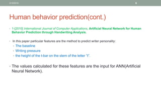 Human behavior prediction(cont.)
• 1-[2010] International Journal of Computer Applications, Artificial Neural Network for Human
Behavior Prediction through Handwriting Analysis.
• In this paper particular features are the method to predict writer personality:
• The baseline
• Writing pressure
• the height of the t-bar on the stem of the letter ”t”.
• The values calculated for these features are the input for ANN(Artificial
Neural Network).
3/19/2016 6
 