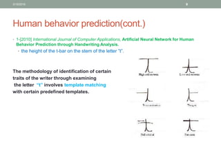Human behavior prediction(cont.)
• 1-[2010] International Journal of Computer Applications, Artificial Neural Network for Human
Behavior Prediction through Handwriting Analysis.
• the height of the t-bar on the stem of the letter ”t”.
The methodology of identification of certain
traits of the writer through examining
the letter “t” involves template matching
with certain predefined templates.
3/19/2016 9
 