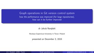 Graph operations in Git version control system
how the performance was improved (for large repositories),
how can it be further improved
dr Jakub Nar¦bski
Nicolaus Copernicus University in Toru«, Poland
presented on December 3, 2019
dr J. Nar¦bski (UMK, Toru«) Graph operations in Git presented on 03.12.2019 (v1.2) 1 / 68
 