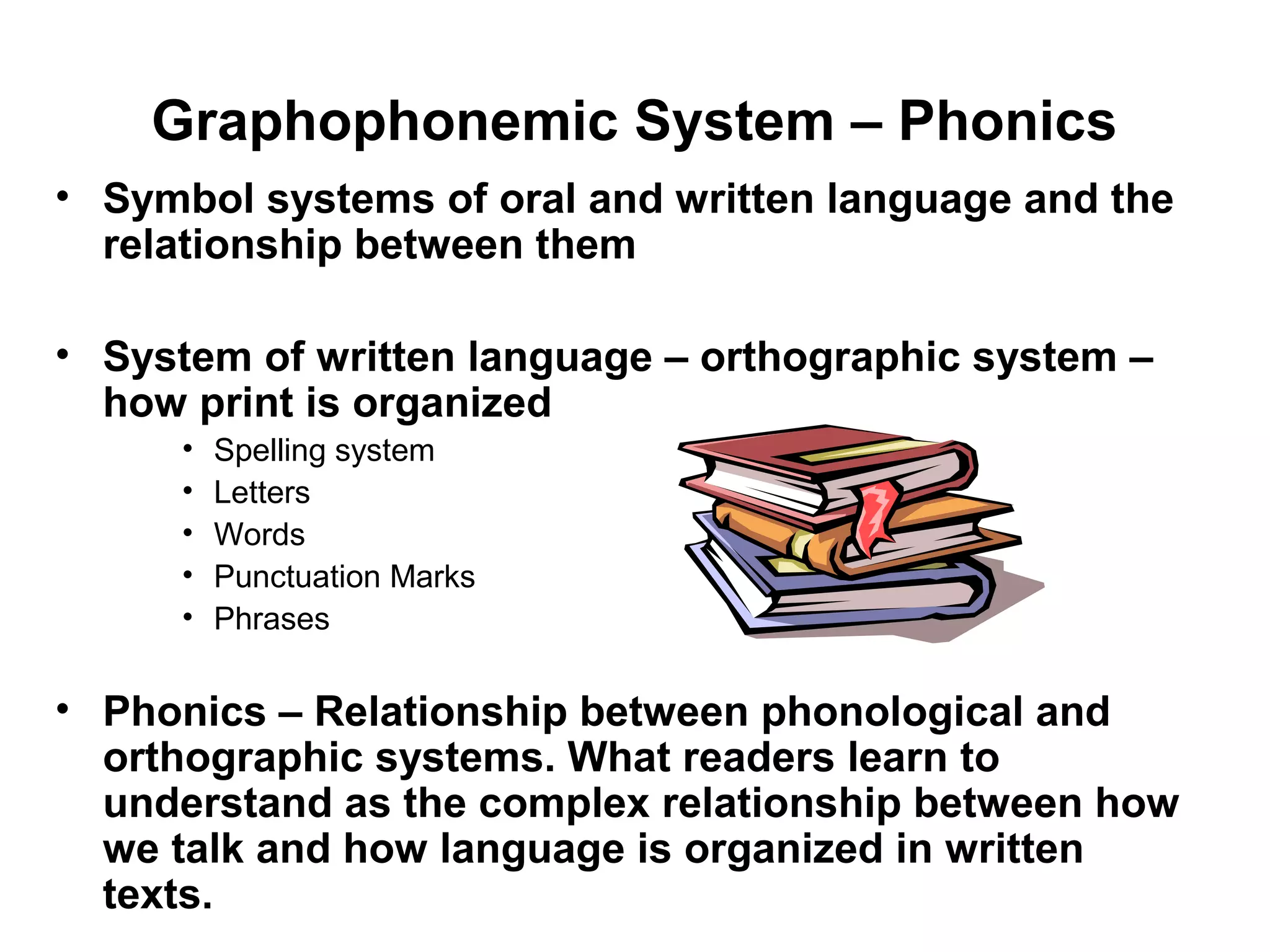 Graphophonemic System – Phonics
• Symbol systems of oral and written language and the
relationship between them
• System of written language – orthographic system –
how print is organized
• Spelling system
• Letters
• Words
• Punctuation Marks
• Phrases
• Phonics – Relationship between phonological and
orthographic systems. What readers learn to
understand as the complex relationship between how
we talk and how language is organized in written
texts.