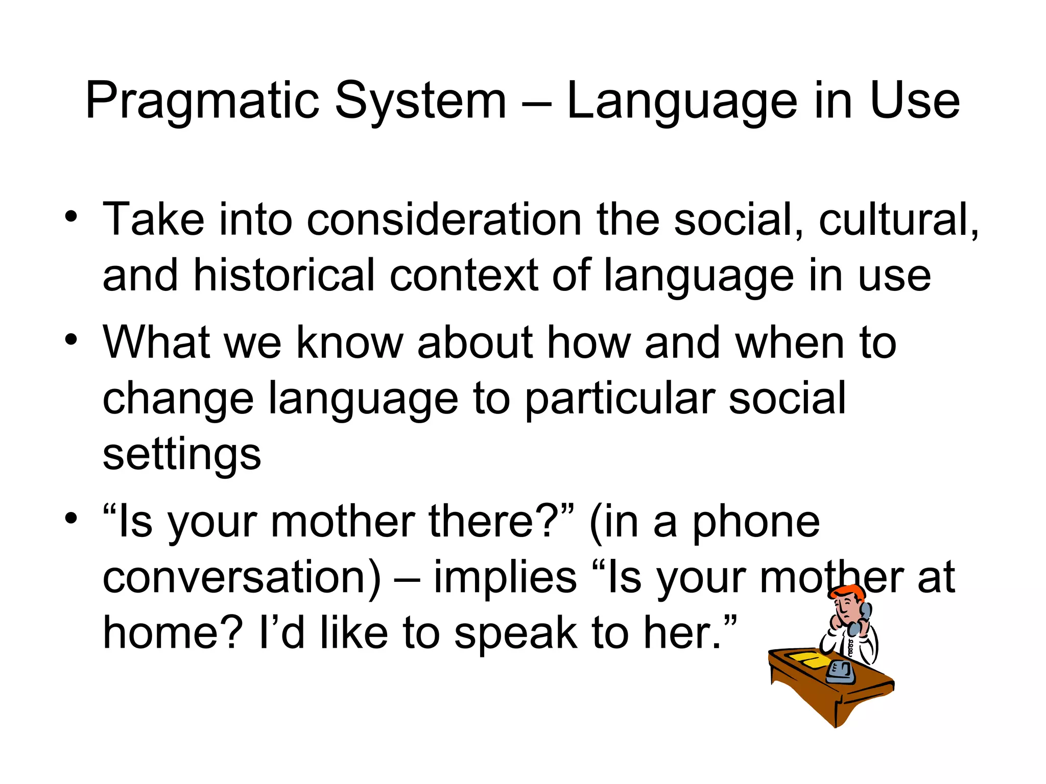 Pragmatic System – Language in Use
• Take into consideration the social, cultural,
and historical context of language in use
• What we know about how and when to
change language to particular social
settings
• “Is your mother there?” (in a phone
conversation) – implies “Is your mother at
home? I’d like to speak to her.”