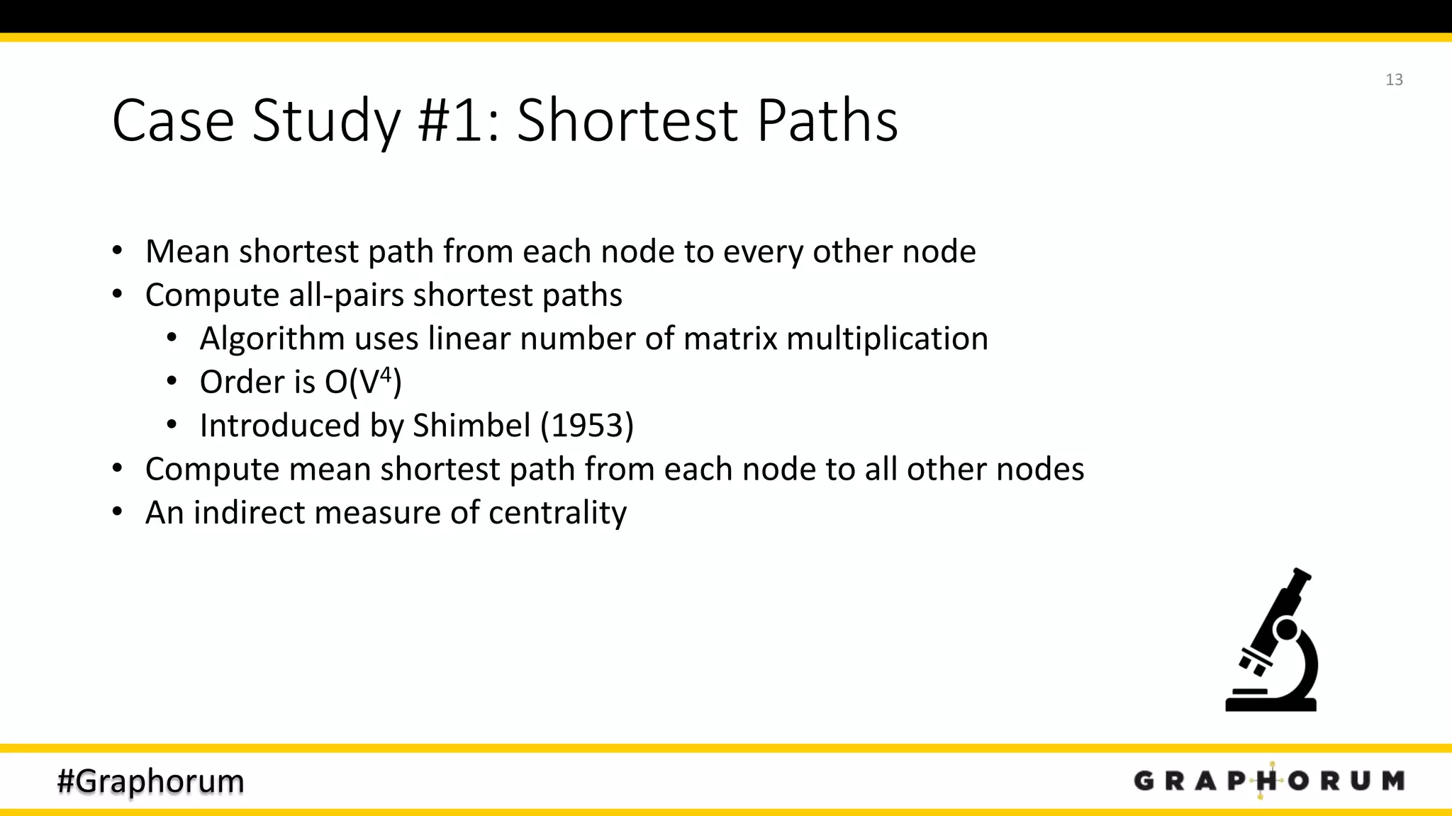 #Graphorum
Case Study #1: Shortest Paths
13
• Mean shortest path from each node to every other node
• Compute all-pairs shortest paths
• Algorithm uses linear number of matrix multiplication
• Order is O(V4)
• Introduced by Shimbel (1953)
• Compute mean shortest path from each node to all other nodes
• An indirect measure of centrality
 