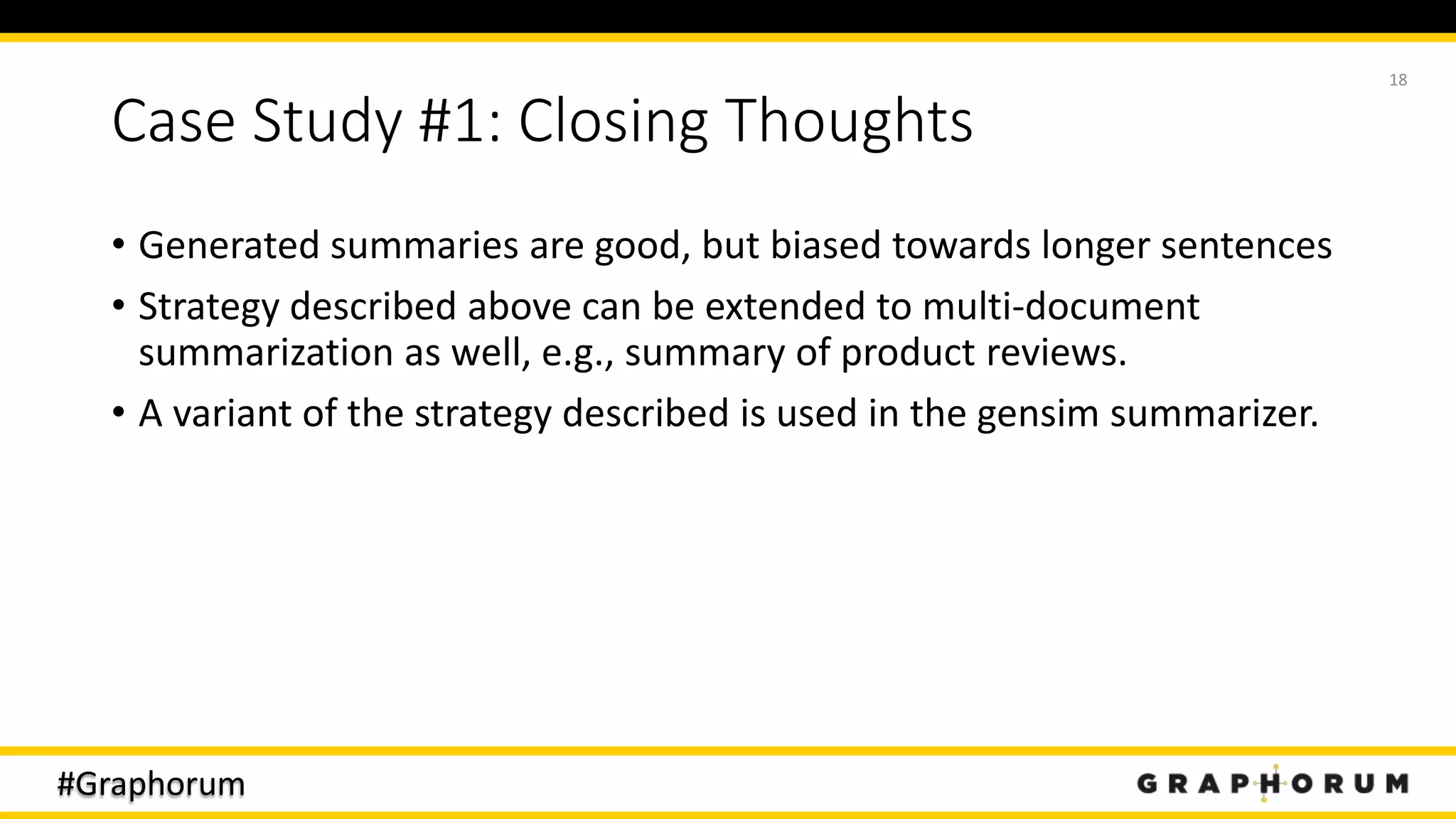 #Graphorum
Case Study #1: Closing Thoughts
• Generated summaries are good, but biased towards longer sentences
• Strategy described above can be extended to multi-document
summarization as well, e.g., summary of product reviews.
• A variant of the strategy described is used in the gensim summarizer.
18
 