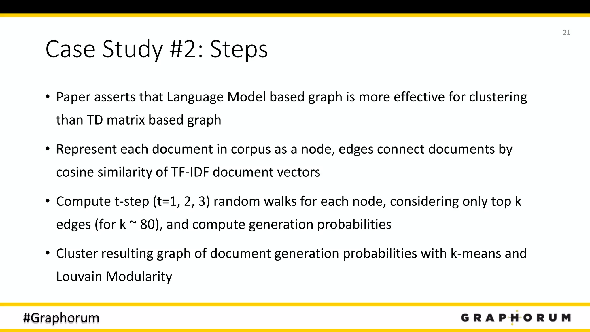 #Graphorum
Case Study #2: Steps
• Paper asserts that Language Model based graph is more effective for clustering
than TD matrix based graph
• Represent each document in corpus as a node, edges connect documents by
cosine similarity of TF-IDF document vectors
• Compute t-step (t=1, 2, 3) random walks for each node, considering only top k
edges (for k ~ 80), and compute generation probabilities
• Cluster resulting graph of document generation probabilities with k-means and
Louvain Modularity
21
 