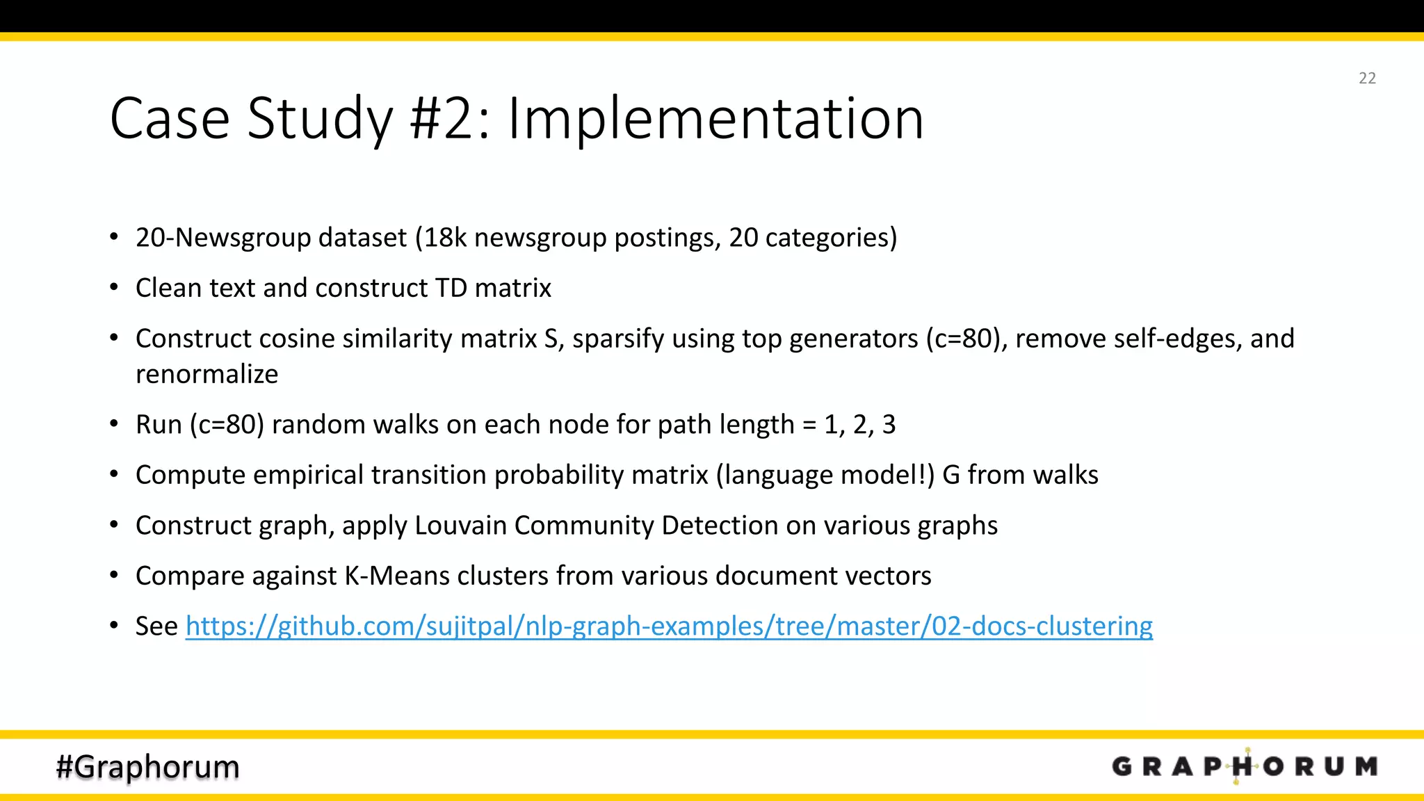 #Graphorum
Case Study #2: Implementation
• 20-Newsgroup dataset (18k newsgroup postings, 20 categories)
• Clean text and construct TD matrix
• Construct cosine similarity matrix S, sparsify using top generators (c=80), remove self-edges, and
renormalize
• Run (c=80) random walks on each node for path length = 1, 2, 3
• Compute empirical transition probability matrix (language model!) G from walks
• Construct graph, apply Louvain Community Detection on various graphs
• Compare against K-Means clusters from various document vectors
• See https://github.com/sujitpal/nlp-graph-examples/tree/master/02-docs-clustering
22
 